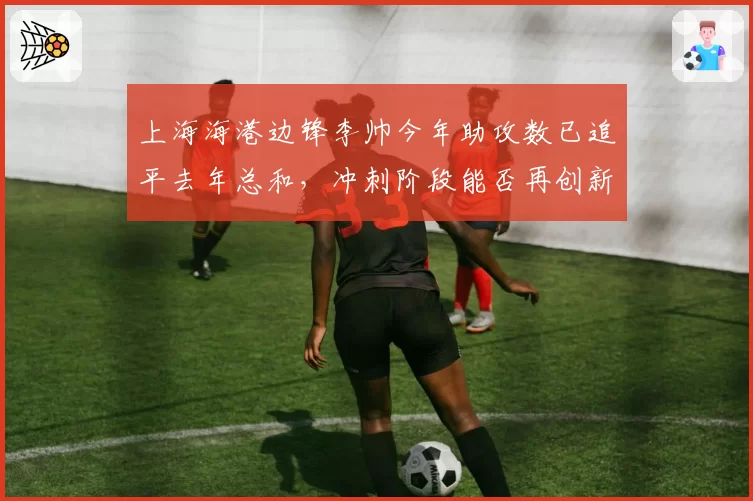 上海海港边锋李帅今年助攻数已追平去年总和，冲刺阶段能否再创新高