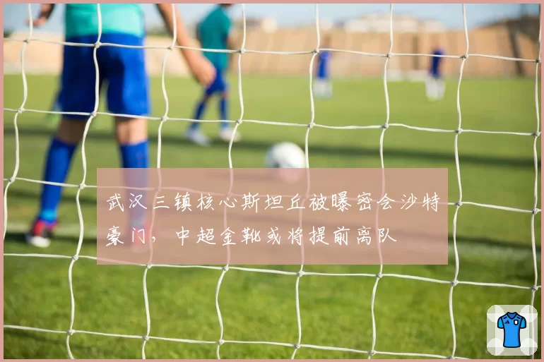 武汉三镇核心斯坦丘被曝密会沙特豪门，中超金靴或将提前离队