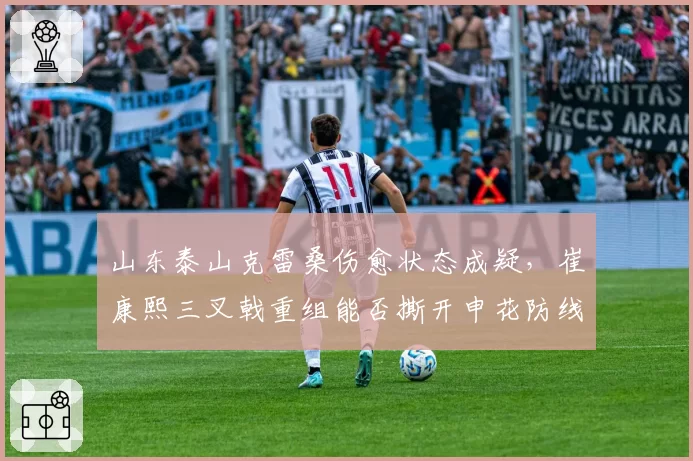 山东泰山克雷桑伤愈状态成疑，崔康熙三叉戟重组能否撕开申花防线？