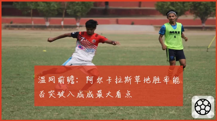 温网前瞻：阿尔卡拉斯草地胜率能否突破八成成最大看点
