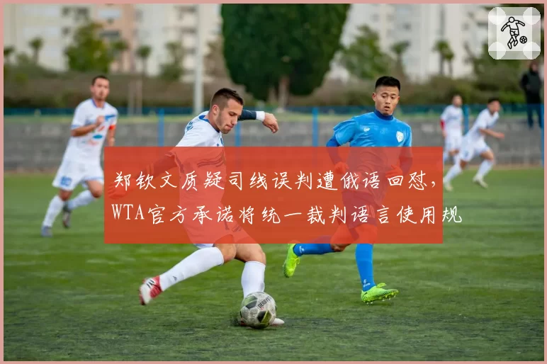 郑钦文质疑司线误判遭俄语回怼，WTA官方承诺将统一裁判语言使用规范