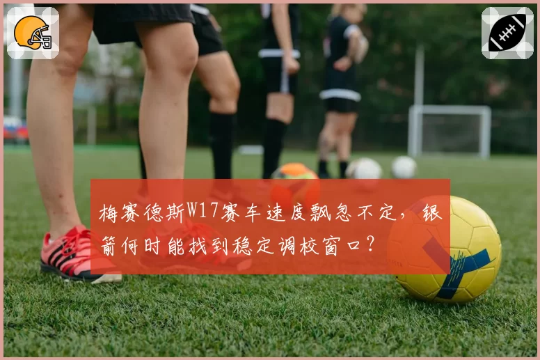 梅赛德斯W17赛车速度飘忽不定，银箭何时能找到稳定调校窗口？