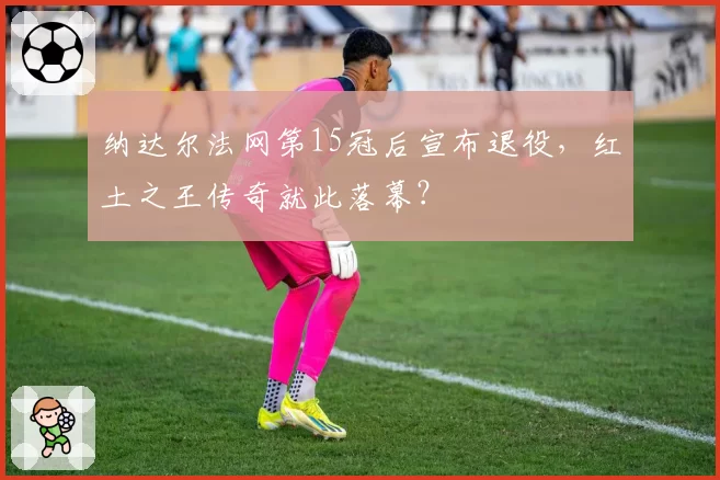 纳达尔法网第15冠后宣布退役，红土之王传奇就此落幕？