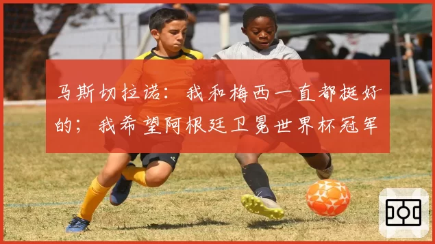 马斯切拉诺：我和梅西一直都挺好的；我希望阿根廷卫冕世界杯冠军