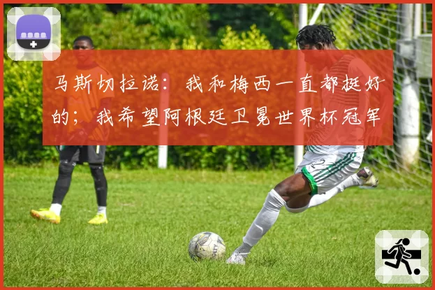 马斯切拉诺：我和梅西一直都挺好的；我希望阿根廷卫冕世界杯冠军