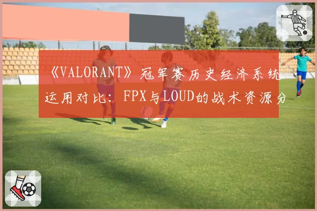 《VALORANT》冠军赛历史经济系统运用对比:FPX与LOUD的战术资源分配差异