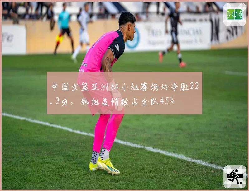 中国女篮亚洲杯小组赛场均净胜22.3分，韩旭盖帽数占全队45%