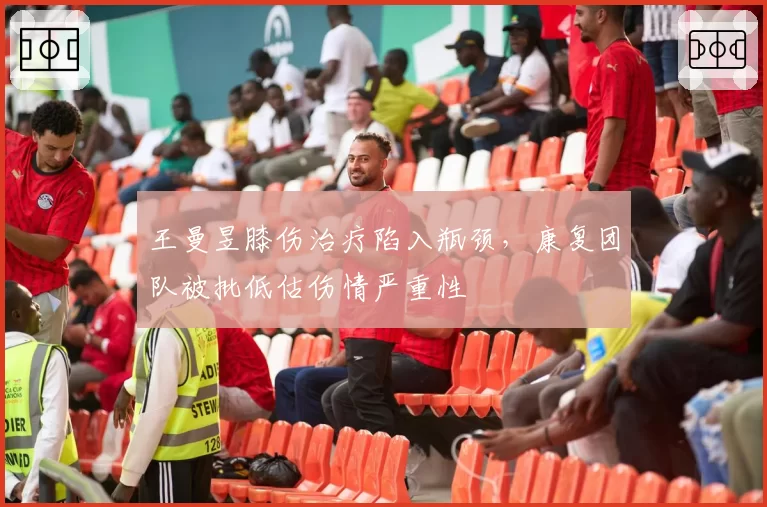 王曼昱膝伤治疗陷入瓶颈，康复团队被批低估伤情严重性