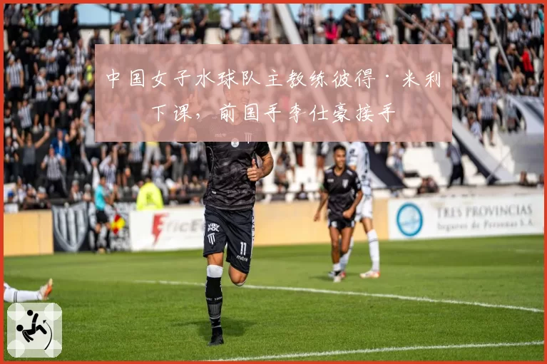 中国女子水球队主教练彼得·米利奇下课，前国手李仕豪接手