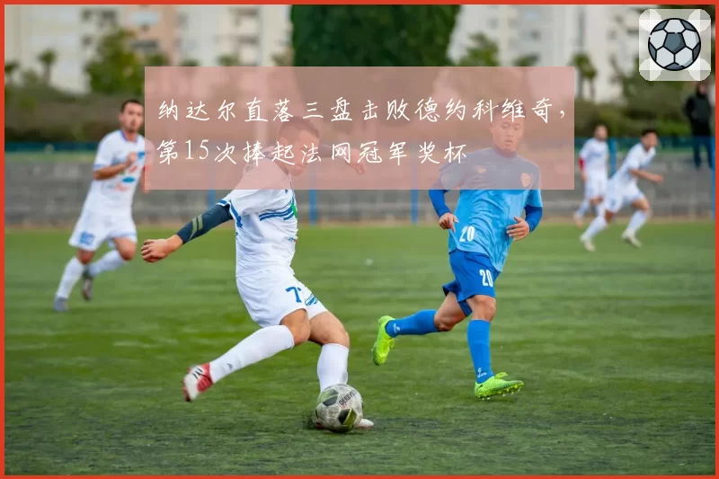 纳达尔直落三盘击败德约科维奇，第15次捧起法网冠军奖杯
