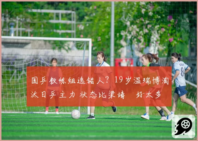 国乒教练组选错人?19岁温瑞博淘汰日乒主力 状态比梁靖崑好太多