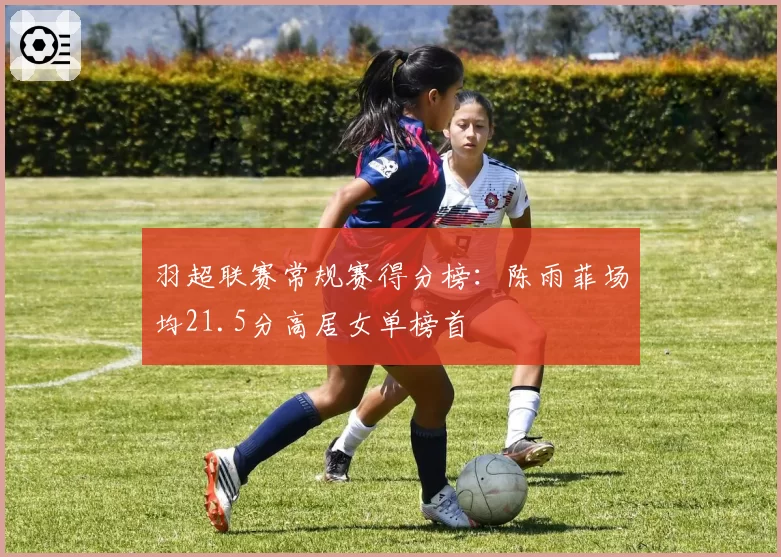 羽超联赛常规赛得分榜：陈雨菲场均21.5分高居女单榜首
