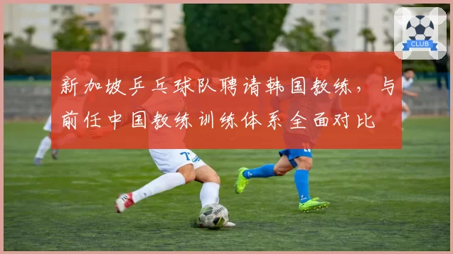 新加坡乒乓球队聘请韩国教练，与前任中国教练训练体系全面对比