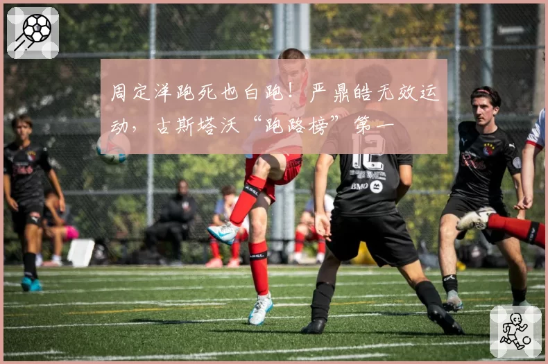 周定洋跑死也白跑！严鼎皓无效运动，古斯塔沃“跑路榜”第一