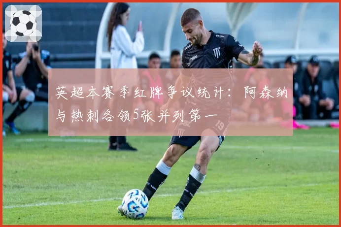 英超本赛季红牌争议统计：阿森纳与热刺各领5张并列第一