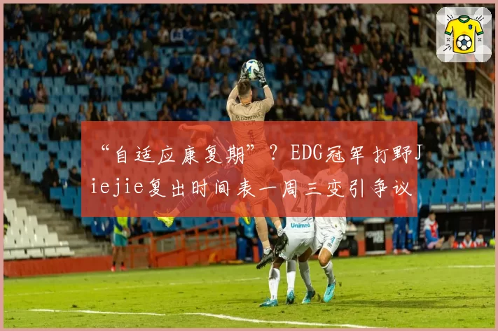 “自适应康复期”？EDG冠军打野Jiejie复出时间表一周三变引争议