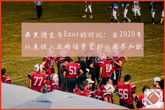弗里德金与Exor的对比：自2020年以来投入近两倍资金却从未参加欧冠