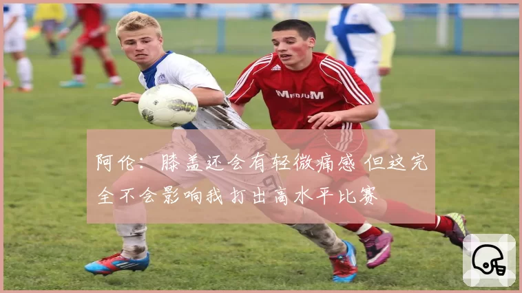 阿伦：膝盖还会有轻微痛感 但这完全不会影响我打出高水平比赛