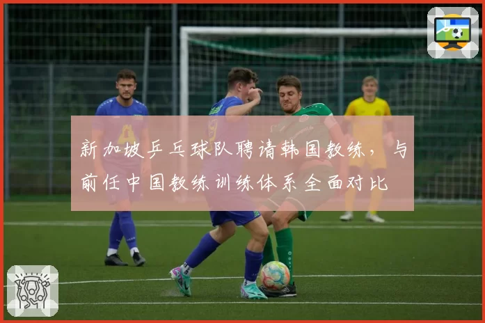 新加坡乒乓球队聘请韩国教练，与前任中国教练训练体系全面对比