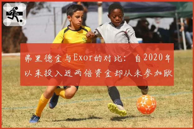弗里德金与Exor的对比：自2020年以来投入近两倍资金却从未参加欧冠