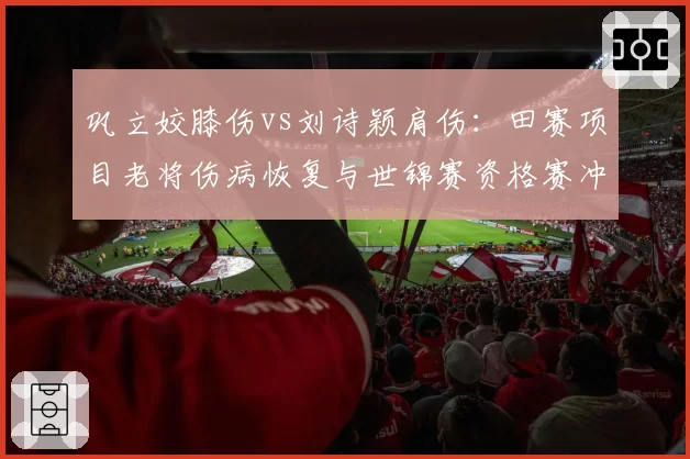 巩立姣膝伤vs刘诗颖肩伤:田赛项目老将伤病恢复与世锦赛资格赛冲刺