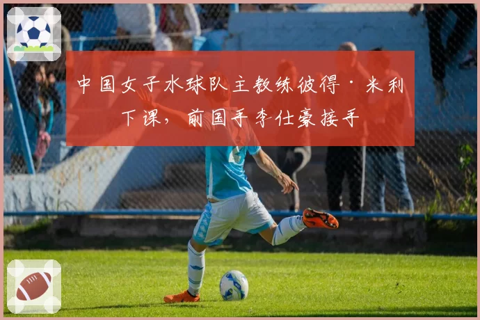 中国女子水球队主教练彼得·米利奇下课，前国手李仕豪接手