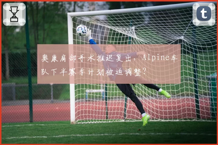 奥康肩部手术推迟复出，Alpine车队下半赛季计划被迫调整？