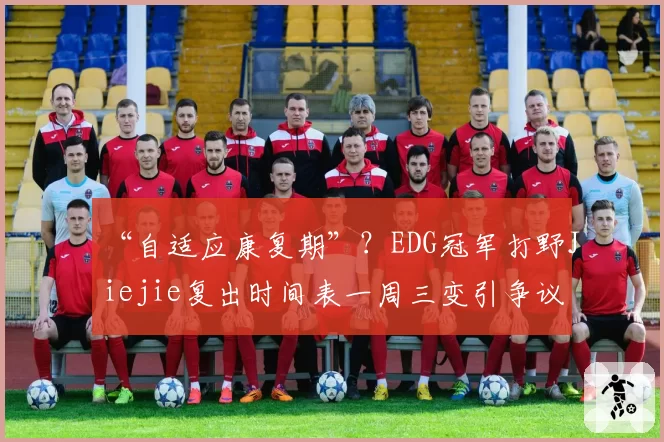 “自适应康复期”？EDG冠军打野Jiejie复出时间表一周三变引争议