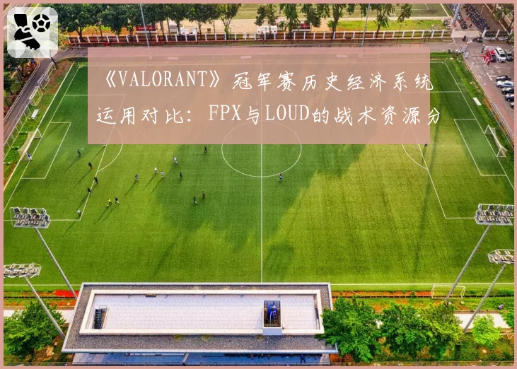《VALORANT》冠军赛历史经济系统运用对比:FPX与LOUD的战术资源分配差异