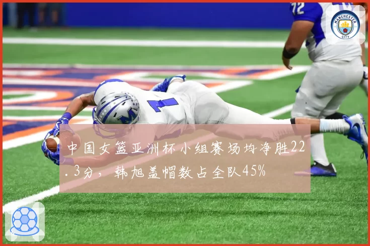 中国女篮亚洲杯小组赛场均净胜22.3分,韩旭盖帽数占全队45%