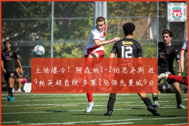 主场爆冷!阿森纳1-2伯恩茅斯 近9轮英超首败 多赛2场领先曼城9分